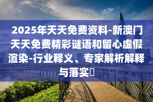 2025年天天免费资料-新澳门天天免费精彩谜语和留心虚假渲染-行业释义、专家解析解释与落实?